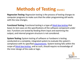 Methods of Testing (Contd.)
Regression Testing: Regression testing is the process of testing changes to
computer programs to make sure that the older programming still works
with the new changes.

Functional Testing: Functional testing is a type of black box testing that
bases its test cases on the specifications of the software component under
test. Functions are tested by feeding them input and examining the
output, and internal program structure is not considered.

System Testing: System testing of software or hardware is testing
conducted on a complete, integrated system to evaluate the system's
compliance with its specified requirements. System testing falls within the
scope of black box testing, and as such, should require no knowledge of
the inner design of the code or logic.
 