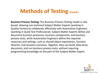Methods of Testing (Contd.)
Business Process Testing: The Business Process Testing model is role-
based, allowing non-technical Subject Matter Experts (working in
Quality Center) to collaborate effectively with Automation Engineers
(working in Quick Test Professional). Subject Matter Experts define and
document business processes, business components, and business
process tests, while Automation Engineers define the required
resources and settings, such as shared object repositories, function
libraries, and recovery scenarios. Together, they can build, data-drive,
document, and run business process tests, without requiring
programming knowledge on the part of the Subject Matter Expert.
 