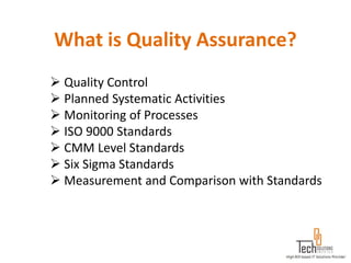 What is Quality Assurance?
 Quality Control
 Planned Systematic Activities
 Monitoring of Processes
 ISO 9000 Standards
 CMM Level Standards
 Six Sigma Standards
 Measurement and Comparison with Standards
 
