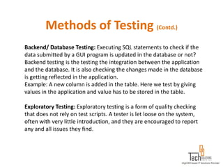 Methods of Testing (Contd.)
Backend/ Database Testing: Executing SQL statements to check if the
data submitted by a GUI program is updated in the database or not?
Backend testing is the testing the integration between the application
and the database. It is also checking the changes made in the database
is getting reflected in the application.
Example: A new column is added in the table. Here we test by giving
values in the application and value has to be stored in the table.

Exploratory Testing: Exploratory testing is a form of quality checking
that does not rely on test scripts. A tester is let loose on the system,
often with very little introduction, and they are encouraged to report
any and all issues they find.
 