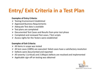 Entry/ Exit Criteria in a Test Plan
 Examples of Entry Criteria:
  Testing Environment Established
  Approved Business Requirements
  Adequate Test data is available
  Test plans are completed
  Documented Test Cases and Results from prior test phase
  Completed and reviewed Test cases / Test scripts
  Access rights for the Testers were established

 Examples of Exit Criteria:
  All items in scope was tested
  All test cases (100%) are executed: failed cases have a satisfactory resolution
  Defects were documented and reported
  All severity 1 (critical) and 2 (Major) defects are resolved and implemented
  Applicable sign-off on testing was obtained
 