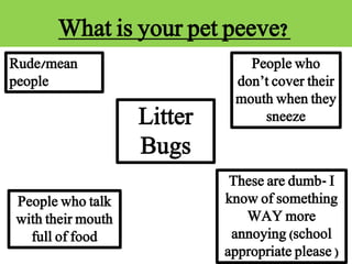 What is your pet peeve?
Rude/mean
people
People who talk
with their mouth
full of food
People who
don’t cover their
mouth when they
sneeze
These are dumb- I
know of something
WAY more
annoying (school
appropriate please )
Litter
Bugs
 