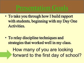 Presentation Goals
• To take you through how I build rapport
with students, beginning with my Day One
Activities.
• To relay discipline techniques and
strategies that worked well in my class.
How many of you are looking
forward to the first day of school?
 