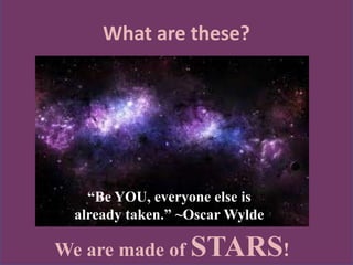 What are these?
We are made of STARS!
“Be YOU, everyone else is
already taken.” ~Oscar Wylde
 