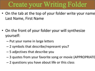 Create your Writing Folder
• On the tab at the top of your folder write your name
Last Name, First Name
• On the front of your folder your will synthesize
yourself:
– Put your name in large letters
– 2 symbols that describe/represent you7
– 5 adjectives that describe you
– 3 quotes from your favorite song or movie (APPROPRIATE
– 2 questions you have about life or this class
 
