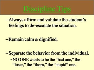 Discipline Tips
–Always affirm and validate the student’s
feelings to de-escalate the situation.
–Remain calm & dignified.
–Separate the behavior from the individual.
• NO ONE wants to be the “bad one,” the
“loser,” the “thorn,” the “stupid” one.
 