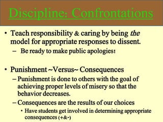 Discipline: Confrontations
• Teach responsibility & caring by being the
model for appropriate responses to dissent.
– Be ready to make public apologies!
• Punishment ~Versus~ Consequences
– Punishment is done to others with the goal of
achieving proper levels of misery so that the
behavior decreases.
– Consequences are the results of our choices
• Have students get involved in determining appropriate
consequences (+&-)
 