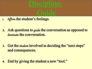 Discipline:
Guide
1. Affirm the student’s feelings.
2. Ask questions to guide the conversation as opposed to
dominate the conversation.
3. Get the student involved in deciding the “next steps”
and consequences.
4. End by giving the student a new “tool.”
 