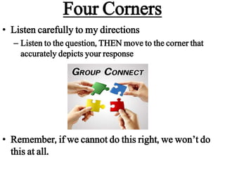 Four Corners
• Listen carefully to my directions
– Listen to the question, THEN move to the corner that
accurately depicts your response
• Remember, if we cannot do this right, we won’t do
this at all.
 