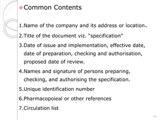 Common Contents
1.Name of the company and its address or location.
2.Title of the document viz. “specification”
3.Date of issue and implementation, effective date,
date of preparation, checking and authorisation,
proposed date of review.
4.Names and signature of persons preparing,
checking, and authorising the specification.
5.Unique identification number
6.Pharmacopoieal or other references
7.Circulation list
10
 