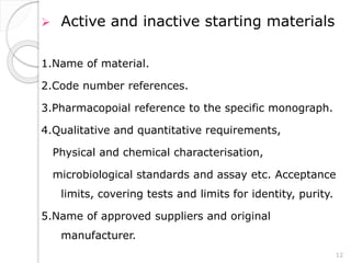  Active and inactive starting materials
1.Name of material.
2.Code number references.
3.Pharmacopoial reference to the specific monograph.
4.Qualitative and quantitative requirements,
Physical and chemical characterisation,
microbiological standards and assay etc. Acceptance
limits, covering tests and limits for identity, purity.
5.Name of approved suppliers and original
manufacturer.
12
 