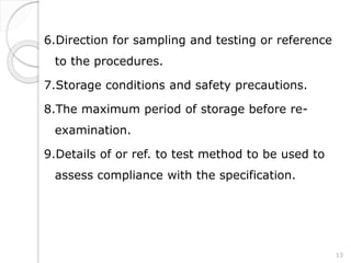 6.Direction for sampling and testing or reference
to the procedures.
7.Storage conditions and safety precautions.
8.The maximum period of storage before re-
examination.
9.Details of or ref. to test method to be used to
assess compliance with the specification.
13
 