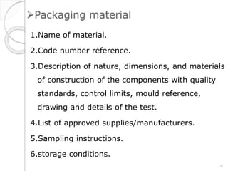 Packaging material
1.Name of material.
2.Code number reference.
3.Description of nature, dimensions, and materials
of construction of the components with quality
standards, control limits, mould reference,
drawing and details of the test.
4.List of approved supplies/manufacturers.
5.Sampling instructions.
6.storage conditions.
14
 