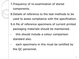 7.Frequency of re-examination of stored
components.
8.Details of reference to the test methods to be
used to asses compliance with the specification.
9.A file of reference specimens of current printed
packaging materials should be maintained.
 this should include a colour comparison
standard also.
 each specimens in this must be certified by
the QC personnel.
15
 