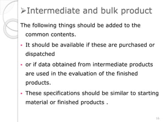 Intermediate and bulk product
The following things should be added to the
common contents.
 It should be available if these are purchased or
dispatched
 or if data obtained from intermediate products
are used in the evaluation of the finished
products.
 These specifications should be similar to starting
material or finished products .
16
 