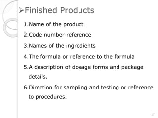 Finished Products
1.Name of the product
2.Code number reference
3.Names of the ingredients
4.The formula or reference to the formula
5.A description of dosage forms and package
details.
6.Direction for sampling and testing or reference
to procedures.
17
 