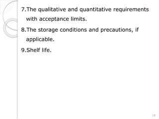 7.The qualitative and quantitative requirements
with acceptance limits.
8.The storage conditions and precautions, if
applicable.
9.Shelf life.
18
 