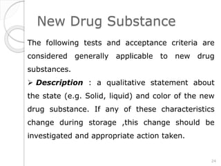New Drug Substance
The following tests and acceptance criteria are
considered generally applicable to new drug
substances.
 Description : a qualitative statement about
the state (e.g. Solid, liquid) and color of the new
drug substance. If any of these characteristics
change during storage ,this change should be
investigated and appropriate action taken.
24
 