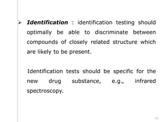  Identification : identification testing should
optimally be able to discriminate between
compounds of closely related structure which
are likely to be present.
Identification tests should be specific for the
new drug substance, e.g., infrared
spectroscopy.
25
 