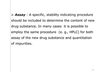  Assay : A specific, stability indicating procedure
should be included to determine the content of new
drug substance. In many cases it is possible to
employ the same procedure (e. g., HPLC) for both
assay of the new drug substance and quantitation
of impurities.
26
 