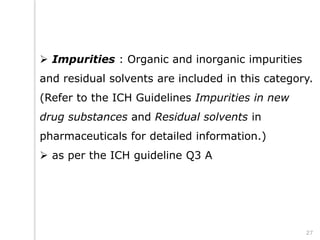 Impurities : Organic and inorganic impurities
and residual solvents are included in this category.
(Refer to the ICH Guidelines Impurities in new
drug substances and Residual solvents in
pharmaceuticals for detailed information.)
 as per the ICH guideline Q3 A
27
 