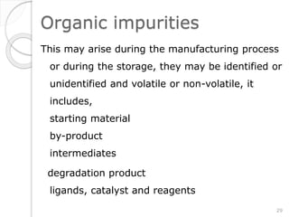 Organic impurities
This may arise during the manufacturing process
or during the storage, they may be identified or
unidentified and volatile or non-volatile, it
includes,
starting material
by-product
intermediates
degradation product
ligands, catalyst and reagents
29
 