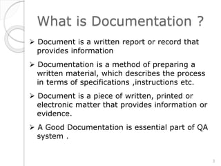 What is Documentation ?
 Document is a written report or record that
provides information
 Documentation is a method of preparing a
written material, which describes the process
in terms of specifications ,instructions etc.
 Document is a piece of written, printed or
electronic matter that provides information or
evidence.
 A Good Documentation is essential part of QA
system .
3
 