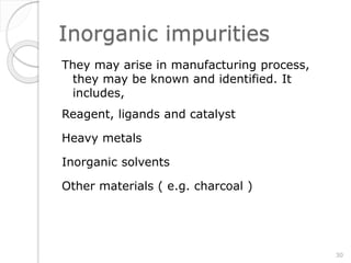 Inorganic impurities
They may arise in manufacturing process,
they may be known and identified. It
includes,
Reagent, ligands and catalyst
Heavy metals
Inorganic solvents
Other materials ( e.g. charcoal )
30
 