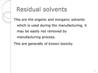 Residual solvents
This are the organic and inorganic solvents
which is used during the manufacturing, it
may be easily not removed by
manufacturing process.
This are generally of known toxicity.
31
 