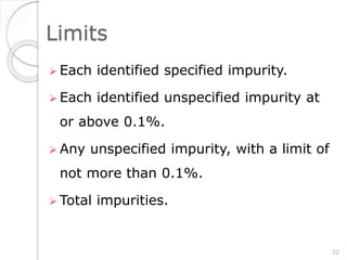 Limits
 Each identified specified impurity.
 Each identified unspecified impurity at
or above 0.1%.
 Any unspecified impurity, with a limit of
not more than 0.1%.
 Total impurities.
32
 