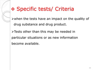  Specific tests/ Criteria
when the tests have an impact on the quality of
drug substance and drug product.
Tests other than this may be needed in
particular situations or as new information
become available.
34
 