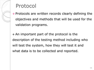 Protocol
 Protocols are written records clearly defining the
objectives and methods that will be used for the
validation programs.
 An important part of the protocol is the
description of the testing method including who
will test the system, how they will test it and
what data is to be collected and reported.
38
 