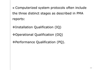  Computerized system protocols often include
the three distinct stages as described in PMA
reports:
Installation Qualification (IQ)
Operational Qualification (OQ)
Performance Qualification (PQ).
39
 