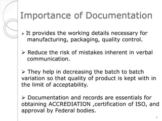 Importance of Documentation
 It provides the working details necessary for
manufacturing, packaging, quality control.
 Reduce the risk of mistakes inherent in verbal
communication.
 They help in decreasing the batch to batch
variation so that quality of product is kept with in
the limit of acceptability.
 Documentation and records are essentials for
obtaining ACCREDIATION ,certification of ISO, and
approval by Federal bodies.
4
 