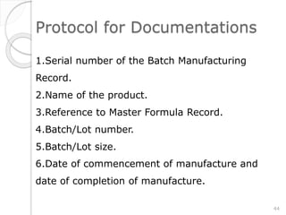 Protocol for Documentations
1.Serial number of the Batch Manufacturing
Record.
2.Name of the product.
3.Reference to Master Formula Record.
4.Batch/Lot number.
5.Batch/Lot size.
6.Date of commencement of manufacture and
date of completion of manufacture.
44
 