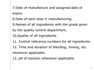 7.Date of manufacture and assigned date of
expiry.
8.Date of each step in manufacturing.
9.Names of all ingredients with the grade given
by the quality control department.
10.Quality of all ingredients.
11. Control reference numbers for all ingredients.
12. Time and duration of blending, mixing, etc.
whenever applicable.
13. pH of solution whenever applicable.
45
 