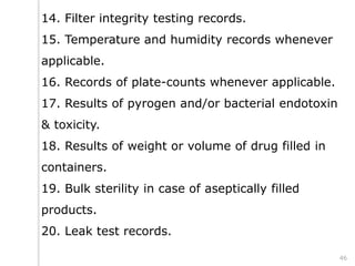 14. Filter integrity testing records.
15. Temperature and humidity records whenever
applicable.
16. Records of plate-counts whenever applicable.
17. Results of pyrogen and/or bacterial endotoxin
& toxicity.
18. Results of weight or volume of drug filled in
containers.
19. Bulk sterility in case of aseptically filled
products.
20. Leak test records.
46
 