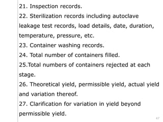 21. Inspection records.
22. Sterilization records including autoclave
leakage test records, load details, date, duration,
temperature, pressure, etc.
23. Container washing records.
24. Total number of containers filled.
25.Total numbers of containers rejected at each
stage.
26. Theoretical yield, permissible yield, actual yield
and variation thereof.
27. Clarification for variation in yield beyond
permissible yield.
47
 