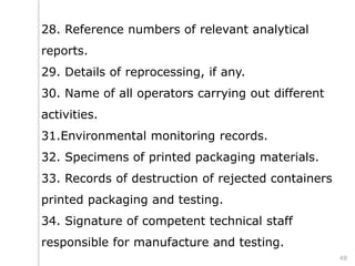 28. Reference numbers of relevant analytical
reports.
29. Details of reprocessing, if any.
30. Name of all operators carrying out different
activities.
31.Environmental monitoring records.
32. Specimens of printed packaging materials.
33. Records of destruction of rejected containers
printed packaging and testing.
34. Signature of competent technical staff
responsible for manufacture and testing.
48
 