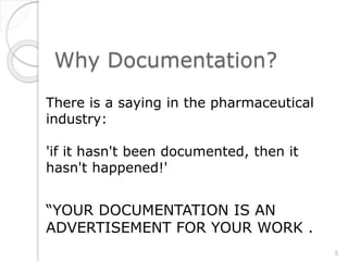 Why Documentation?
There is a saying in the pharmaceutical
industry:
'if it hasn't been documented, then it
hasn't happened!'
“YOUR DOCUMENTATION IS AN
ADVERTISEMENT FOR YOUR WORK .
5
 