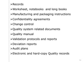 Records
Worksheet, notebooks and long books
Manufacturing and packaging instructions
Confidentiality agreements
Change control
Quality system related documents
Quality manual
Validation protocols and reports
Deviation reports
Audit plans
Electronic and hard-copy Quality records
52
 