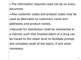 The information required need not be on every
document.
Also customer codes and product codes may be
used as alternates to customers name and
addresses and product names.
Records for distribution shall be maintained in
a manner such that finished batch of a drug can
be traced to the retain level to facilitate prompt
and complete recall of the batch, if and when
necessary.
55
 