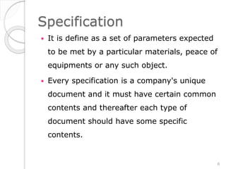 Specification
 It is define as a set of parameters expected
to be met by a particular materials, peace of
equipments or any such object.
 Every specification is a company's unique
document and it must have certain common
contents and thereafter each type of
document should have some specific
contents.
6
 