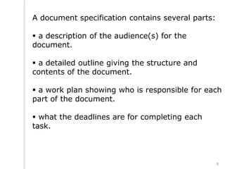 A document specification contains several parts:
 a description of the audience(s) for the
document.
 a detailed outline giving the structure and
contents of the document.
 a work plan showing who is responsible for each
part of the document.
 what the deadlines are for completing each
task.
8
 
