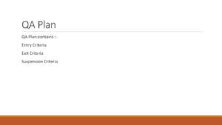 QA Plan
QA Plan contains :-
Entry Criteria
Exit Criteria
Suspension Criteria
 