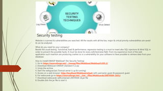 Security testing
Website is scanned & vulnerabilities are searched. All the results with all the low, major & critical priority vulnerabilities are saved
& can be analyzed.
What do you need for your company?
Beside the usual testing : functional, load & performance, regression testing is a must to insert also SQL injections & blind SQL in
order to prevent the possible hacks. It must be done for every edit/text/area field. From my experience most of the web
application such insertion are producing crashes so is a vulnerability for your software to have possible to retrieve data from your
database.
How to install OWASP WebGoat? (for Security Testing)
1. Go to https://sourceforge.net/…/owasp/files/WebGoat/WebGoat%205.2/
2. Download WebGoat-OWASP_Standard-5.2.zip
3. Unzip the archive
4. Start the webgoat.bat (Tomcat server is up & running)
5. Access on a web browser: http://localhost/WebGoat/attack with username: guest & password: guest
6. For webscarab go to https://sourceforge.net/…/ow…/files/WebScarab/20070504-1631/
7. Download webscarab-selfcontained-20070504-16.jar file
8. Double click the jar file to start it.
 