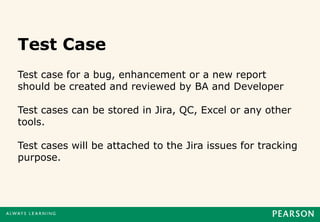 Test Case
Test case for a bug, enhancement or a new report
should be created and reviewed by BA and Developer

Test cases can be stored in Jira, QC, Excel or any other
tools.

Test cases will be attached to the Jira issues for tracking
purpose.
 