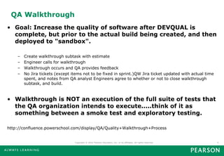 QA Walkthrough
• Goal: Increase the quality of software after DEVQUAL is
  complete, but prior to the actual build being created, and then
  deployed to "sandbox".

    –   Create walkthrough subtask with estimate
    –   Engineer calls for walkthrough
    –   Walkthrough occurs and QA provides feedback
    –   No Jira tickets (except items not to be fixed in sprint.)QW Jira ticket updated with actual time
        spent, and notes from QA analyst Engineers agree to whether or not to close walkthrough
        subtask, and build.



• Walkthrough is NOT an execution of the full suite of tests that
  the QA organization intends to execute.....think of it as
  something between a smoke test and exploratory testing.

http://confluence.powerschool.com/display/QA/Quality+Walkthrough+Process


                                 Copyright © 2010 Pearson Education, Inc. or its affiliates. All rights reserved.   9
 