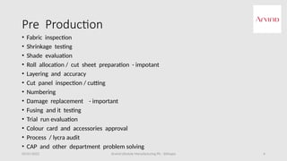 Arvind Lifestyle Manufacturing Plc - Ethiopia 4
Pre Production
• Fabric inspection
• Shrinkage testing
• Shade evaluation
• Roll allocation / cut sheet preparation - impotant
• Layering and accuracy
• Cut panel inspection / cutting
• Numbering
• Damage replacement - important
• Fusing and it testing
• Trial run evaluation
• Colour card and accessories approval
• Process / lycra audit
• CAP and other department problem solving
05/01/2022
 