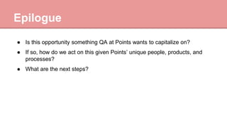 Epilogue
● Is this opportunity something QA at Points wants to capitalize on?
● If so, how do we act on this given Points’ unique people, products, and
processes?
● What are the next steps?
 